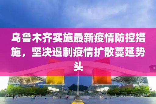 乌鲁木齐实施最新疫情防控措施，坚决遏制疫情扩散蔓延势头