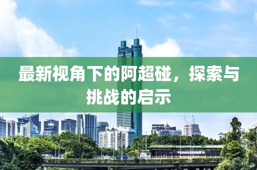 最新视角下的阿超碰，探索与挑战的启示