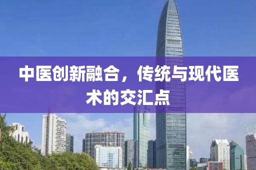 中医创新融合，传统与现代医术的交汇点
