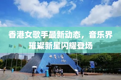香港女歌手最新动态，音乐界璀璨新星闪耀登场