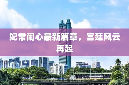 妃常闹心最新篇章，宫廷风云再起