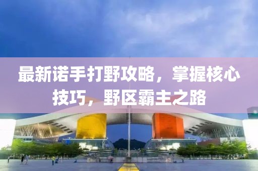 最新诺手打野攻略，掌握核心技巧，野区霸主之路
