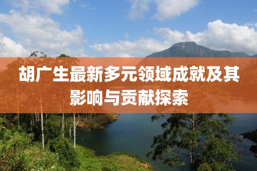胡广生最新多元领域成就及其影响与贡献探索