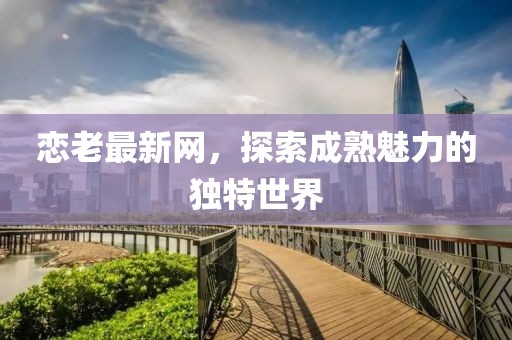 恋老最新网，探索成熟魅力的独特世界