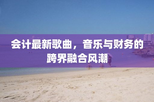 会计最新歌曲，音乐与财务的跨界融合风潮