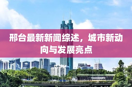 邢台最新新闻综述，城市新动向与发展亮点