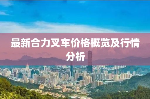 最新合力叉车价格概览及行情分析