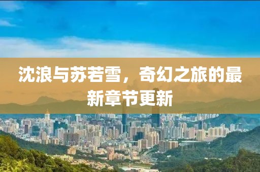 沈浪与苏若雪，奇幻之旅的最新章节更新