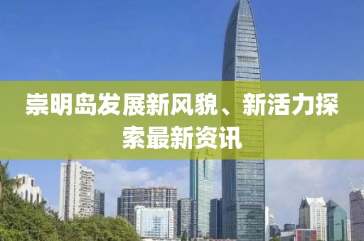 崇明岛发展新风貌、新活力探索最新资讯