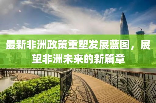 最新非洲政策重塑发展蓝图，展望非洲未来的新篇章
