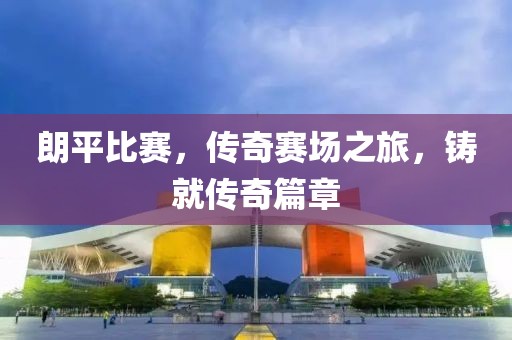 朗平比赛，传奇赛场之旅，铸就传奇篇章