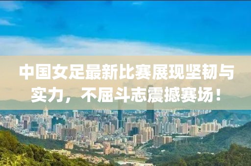 中国女足最新比赛展现坚韧与实力，不屈斗志震撼赛?。? class=