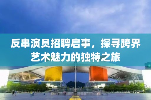 反串演员招聘启事，探寻跨界艺术魅力的独特之旅