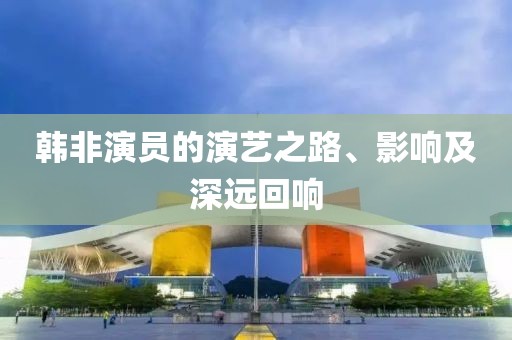 韩非演员的演艺之路、影响及深远回响
