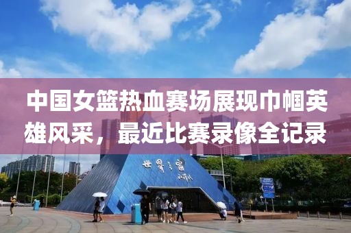 中国女篮热血赛场展现巾帼英雄风采，最近比赛录像全记录