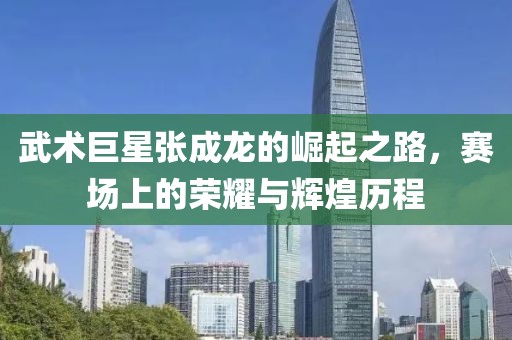 武术巨星张成龙的崛起之路，赛场上的荣耀与辉煌历程