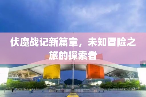 伏魔战记新篇章，未知冒险之旅的探索者