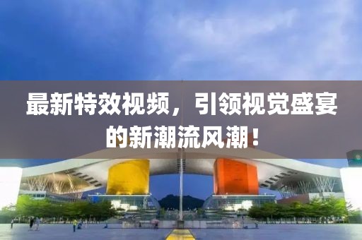 最新特效视频，引领视觉盛宴的新潮流风潮！