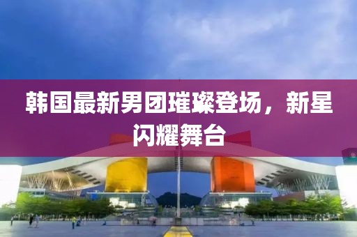 韩国最新男团璀璨登场，新星闪耀舞台
