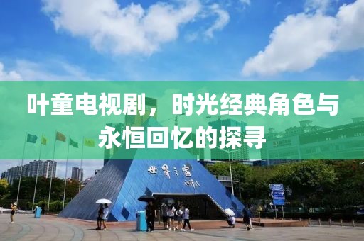 叶童电视剧，时光经典角色与永恒回忆的探寻