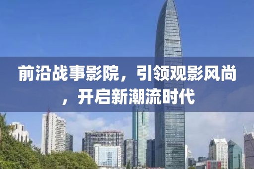 前沿战事影院，引领观影风尚，开启新潮流时代