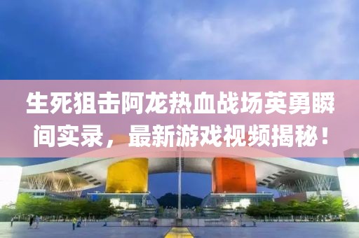 生死狙击阿龙热血战场英勇瞬间实录，最新游戏视频揭秘！