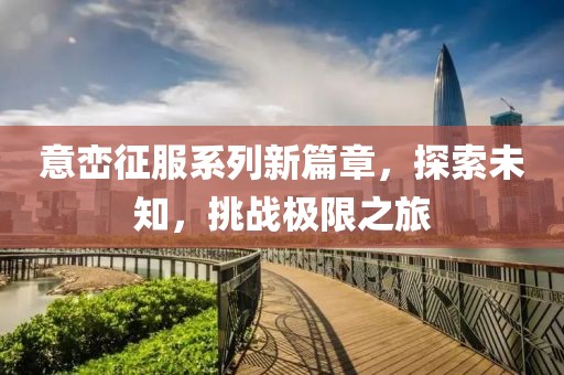 意峦征服系列新篇章，探索未知，挑战极限之旅
