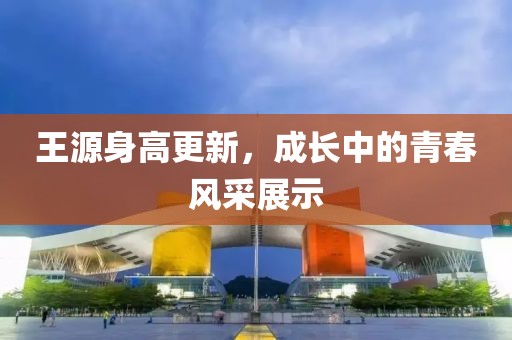 王源身高更新，成长中的青春风采展示