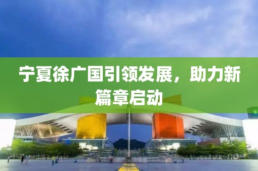 宁夏徐广国引领发展，助力新篇章启动