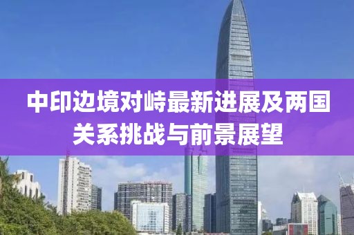 中印边境对峙最新进展及两国关系挑战与前景展望