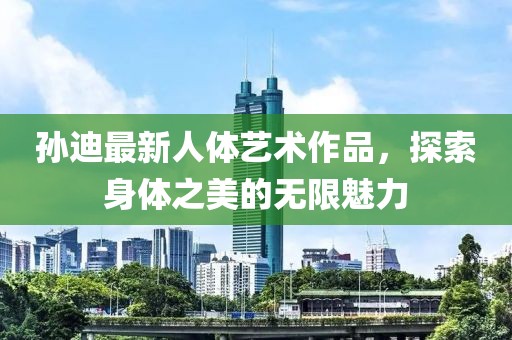 孙迪最新人体艺术作品，探索身体之美的无限魅力