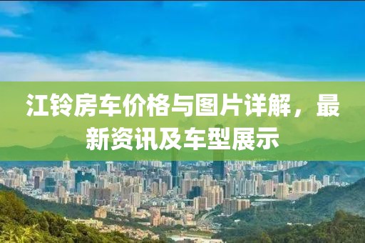 江铃房车价格与图片详解，最新资讯及车型展示