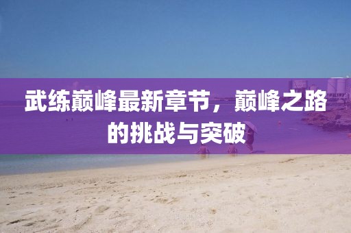 武练巅峰最新章节，巅峰之路的挑战与突破