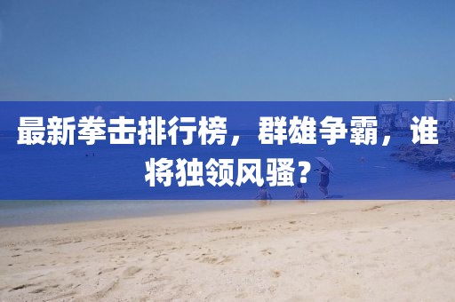 最新拳击排行榜，群雄争霸，谁将独领风骚？