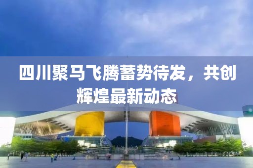 四川聚马飞腾蓄势待发，共创辉煌最新动态