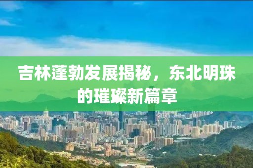 吉林蓬勃发展揭秘，东北明珠的璀璨新篇章