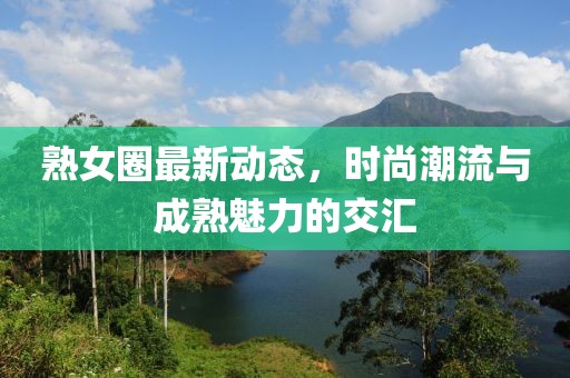 熟女圈最新动态，时尚潮流与成熟魅力的交汇