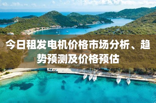 今日租发电机价格市场分析、趋势预测及价格预估
