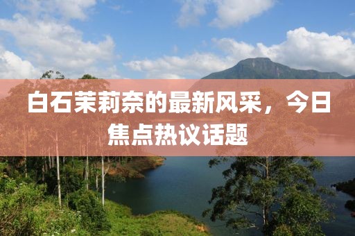 白石茉莉奈的最新风采，今日焦点热议话题