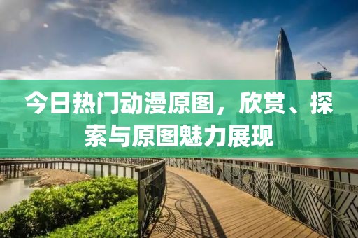 今日热门动漫原图，欣赏、探索与原图魅力展现