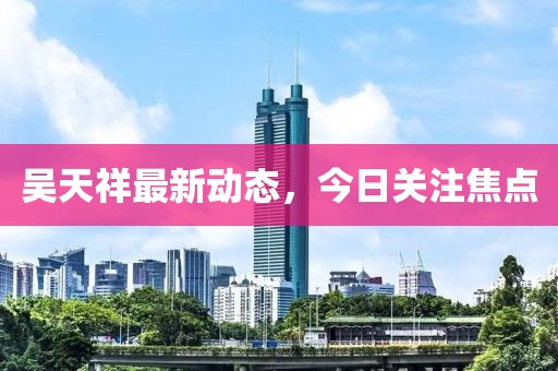 吴天祥最新动态，今日关注焦点