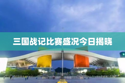 三国战记比赛盛况今日揭晓