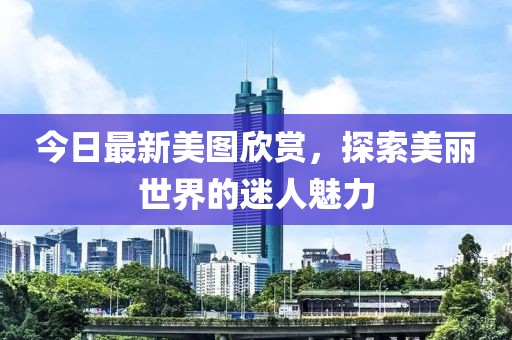 今日最新美图欣赏，探索美丽世界的迷人魅力