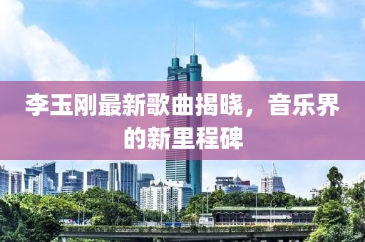 李玉刚最新歌曲揭晓，音乐界的新里程碑
