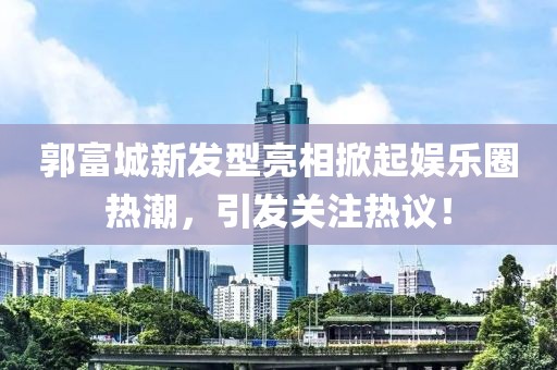 郭富城新发型亮相掀起娱乐圈热潮，引发关注热议！