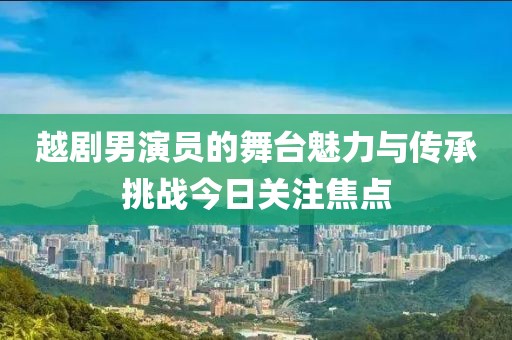 越剧男演员的舞台魅力与传承挑战今日关注焦点