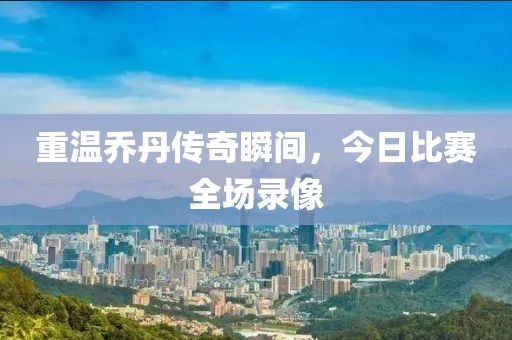 重温乔丹传奇瞬间，今日比赛全场录像