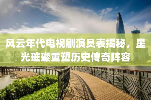 风云年代电视剧演员表揭秘，星光璀璨重塑历史传奇阵容
