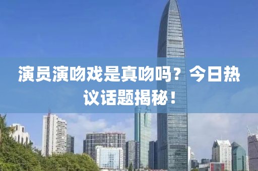 演员演吻戏是真吻吗？今日热议话题揭秘！