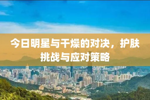 今日明星与干燥的对决，护肤挑战与应对策略